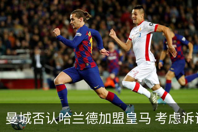 曼城否认哈兰德加盟皇马 考虑诉诸法律