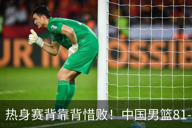 热身赛背靠背惜败！中国男篮81-82遭塞尔维亚FMP准绝杀 末节崩盘错失胜局